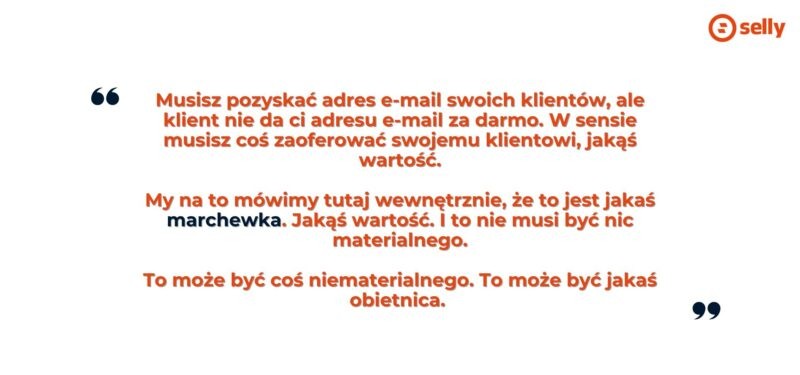 Cytat z rozmowy z Wojciecha Grześkowiaka z Selly:
musisz pozyskać adres e-mail swoich klientów, ale klient nie da ci adresu e-mail za darmo. W sensie musisz coś zaoferować swojemu klientowi, jakąś wartość.

My na to mówimy tutaj wewnętrznie, że to jest jakaś marchewka. Jakąś wartość. I to nie musi być nic materialnego.

To może być coś niematerialnego. To może być jakaś obietnica. 